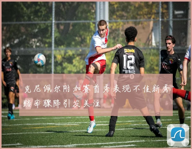 克尼佩尔附加赛首秀表现不佳新秀赔率骤降引发关注