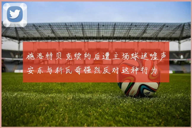施洛特贝克续约后遭主场球迷嘘声安东与科瓦奇强烈反对这种行为