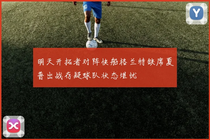 明天开拓者对阵快船格兰特缺席夏普出战存疑球队状态堪忧