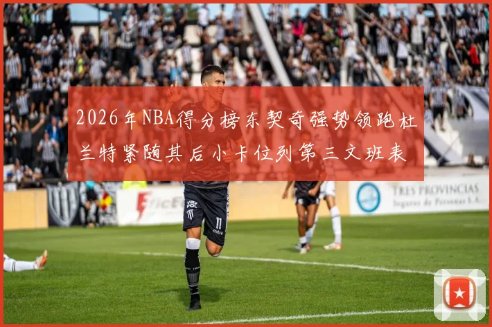 2026年NBA得分榜东契奇强势领跑杜兰特紧随其后小卡位列第三文班表现不俗位居第六