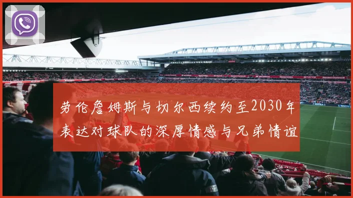 劳伦詹姆斯与切尔西续约至2030年表达对球队的深厚情感与兄弟情谊