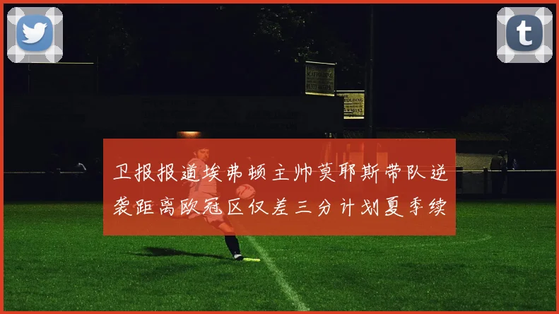卫报报道埃弗顿主帅莫耶斯带队逆袭距离欧冠区仅差三分计划夏季续约
