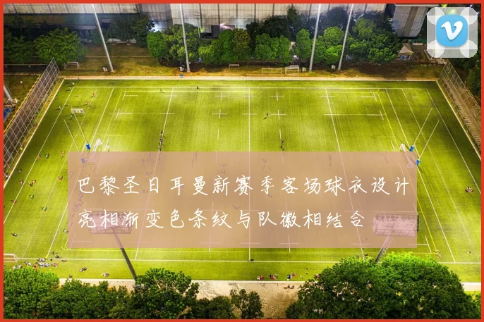 巴黎圣日耳曼新赛季客场球衣设计亮相渐变色条纹与队徽相结合