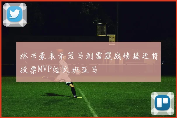 林书豪表示若马刺雷霆战绩接近将投票MVP给文班亚马