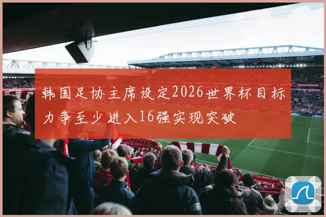 韩国足协主席设定2026世界杯目标力争至少进入16强实现突破