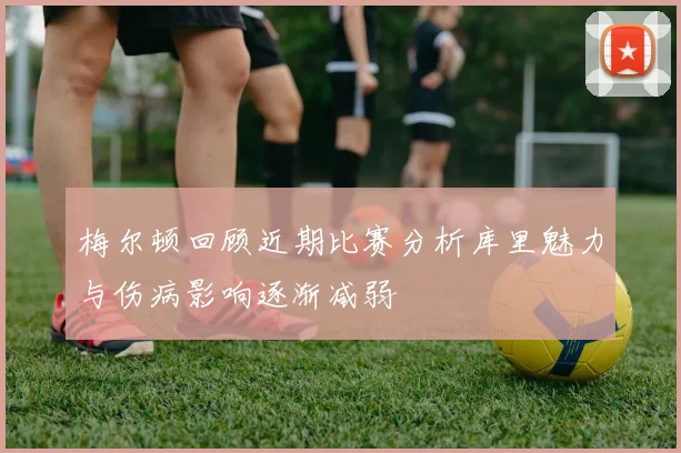 梅尔顿回顾近期比赛分析库里魅力与伤病影响逐渐减弱