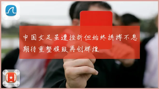 中国女足虽遭挫折但始终拼搏不息期待重整旗鼓再创辉煌
