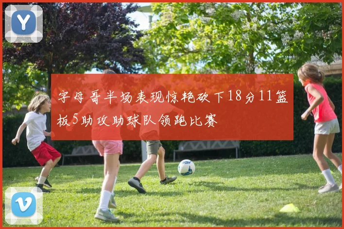 字母哥半场表现惊艳砍下18分11篮板5助攻助球队领跑比赛