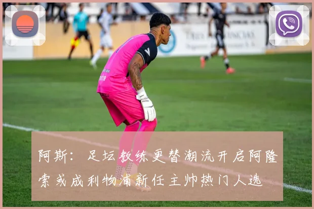 阿斯：足坛教练更替潮流开启阿隆索或成利物浦新任主帅热门人选