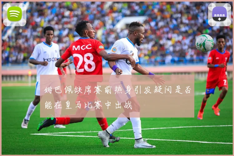姆巴佩缺席赛前热身引发疑问是否能在皇马比赛中出战