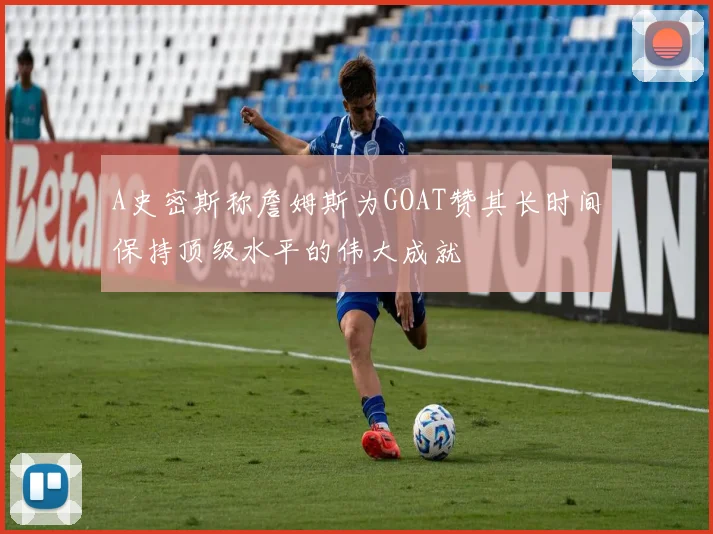 A史密斯称詹姆斯为GOAT赞其长时间保持顶级水平的伟大成就
